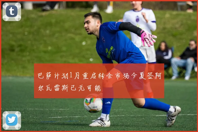 巴萨计划1月重启转会市场今夏签阿尔瓦雷斯已无可能