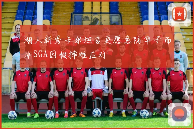 湖人新秀卡尔坦言更愿意防华子而非SGA因假摔难应对