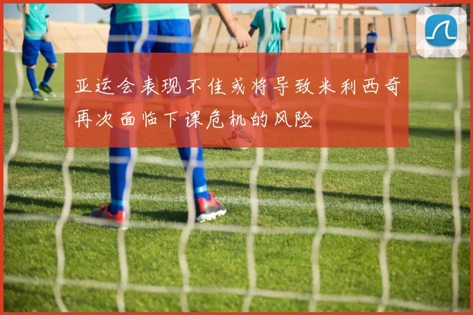 亚运会表现不佳或将导致米利西奇再次面临下课危机的风险