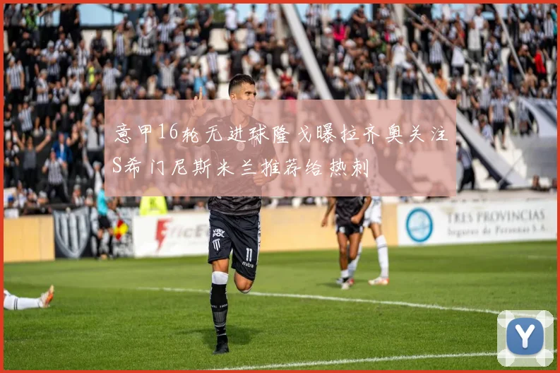 意甲16轮无进球隆戈曝拉齐奥关注S希门尼斯米兰推荐给热刺