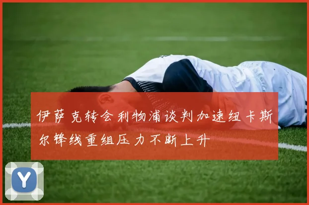 伊萨克转会利物浦谈判加速纽卡斯尔锋线重组压力不断上升