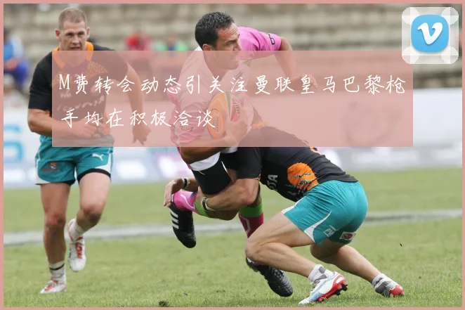 M费转会动态引关注曼联皇马巴黎枪手均在积极洽谈