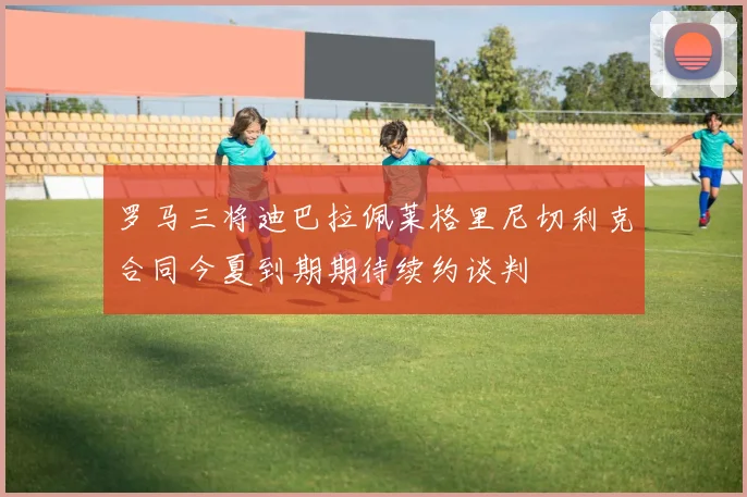 罗马三将迪巴拉佩莱格里尼切利克合同今夏到期期待续约谈判