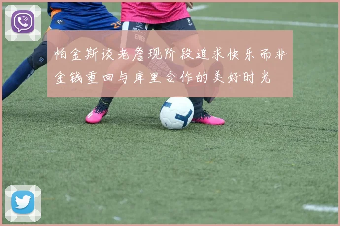 帕金斯谈老詹现阶段追求快乐而非金钱重回与库里合作的美好时光