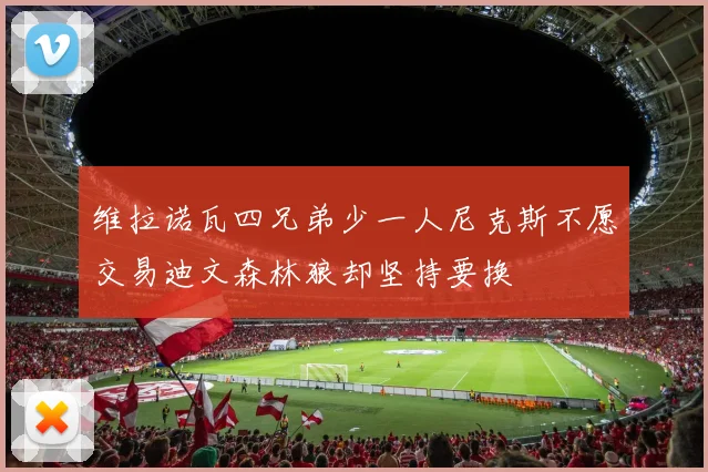 维拉诺瓦四兄弟少一人尼克斯不愿交易迪文森林狼却坚持要换
