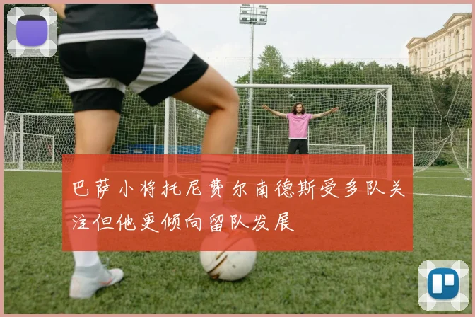 巴萨小将托尼费尔南德斯受多队关注但他更倾向留队发展