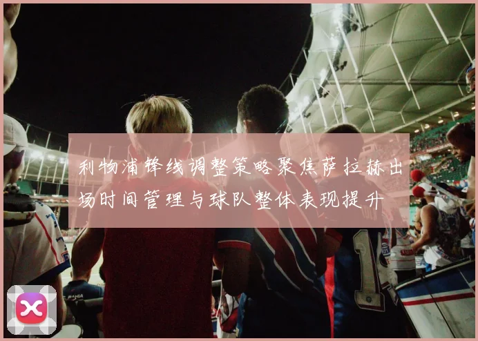 利物浦锋线调整策略聚焦萨拉赫出场时间管理与球队整体表现提升