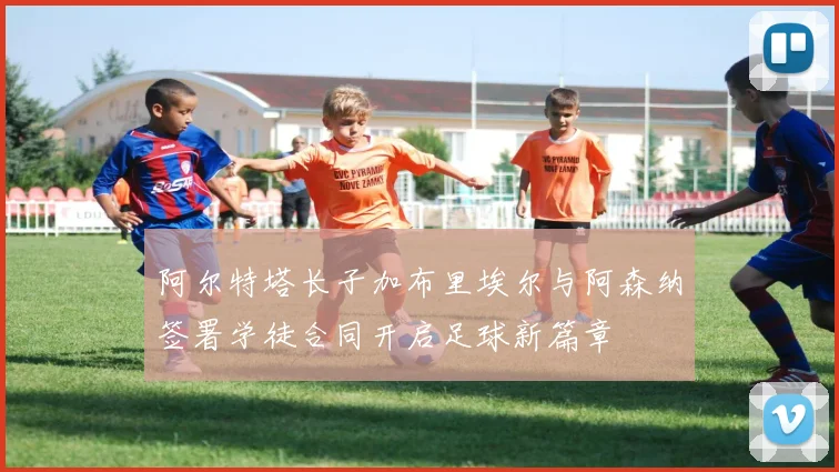 阿尔特塔长子加布里埃尔与阿森纳签署学徒合同开启足球新篇章