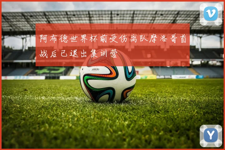 阿布德世界杯前受伤离队摩洛哥首战后已退出集训营