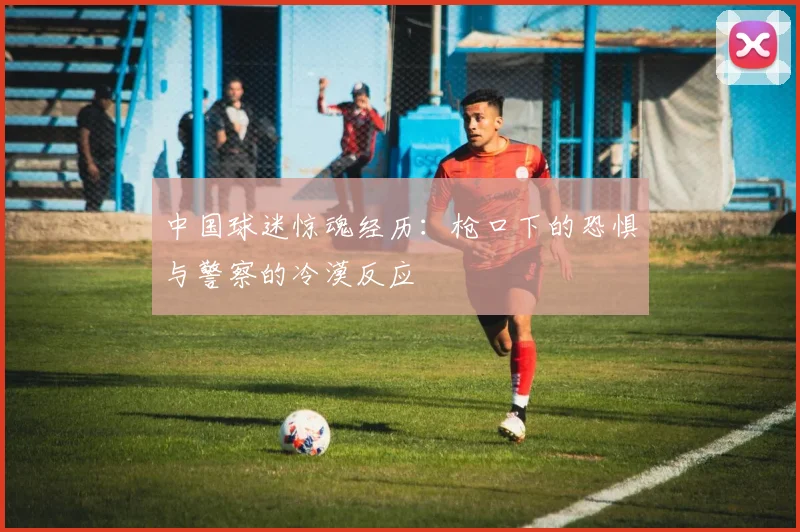 中国球迷惊魂经历：枪口下的恐惧与警察的冷漠反应