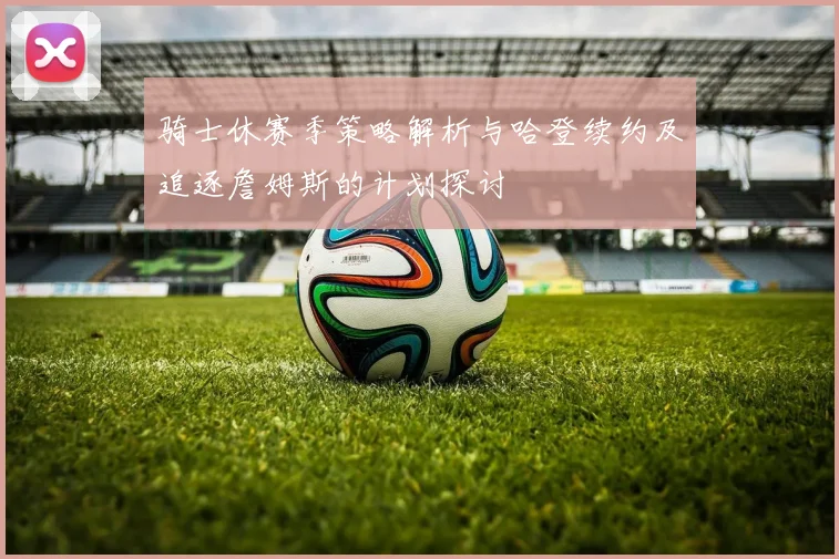 骑士休赛季策略解析与哈登续约及追逐詹姆斯的计划探讨