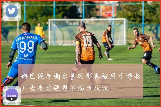 姆巴佩与谢尔基对形象被用于博彩广告表示强烈不满与抗议