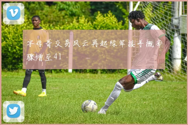 字母哥交易风云再起绿军接手概率骤增至41